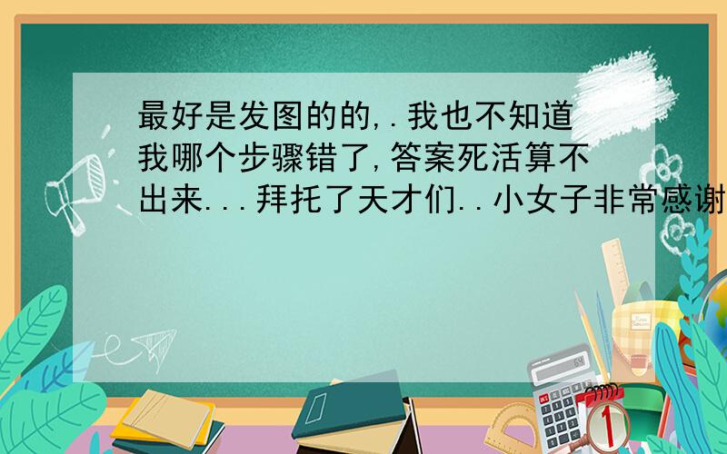 最好是发图的的,.我也不知道我哪个步骤错了,答案死活算不出来...拜托了天才们..小女子非常感谢!