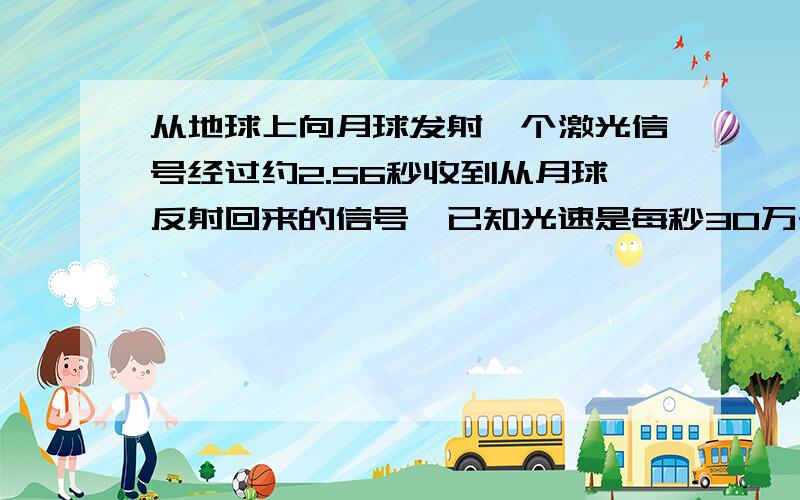 从地球上向月球发射一个激光信号经过约2.56秒收到从月球反射回来的信号,已知光速是每秒30万千米,算一算,这时月球到地球