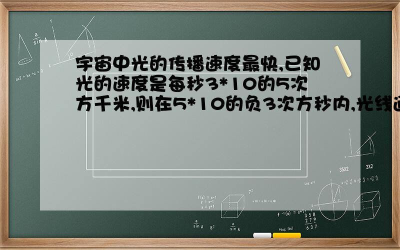 宇宙中光的传播速度最快,已知光的速度是每秒3*10的5次方千米,则在5*10的负3次方秒内,光线通过的距离是