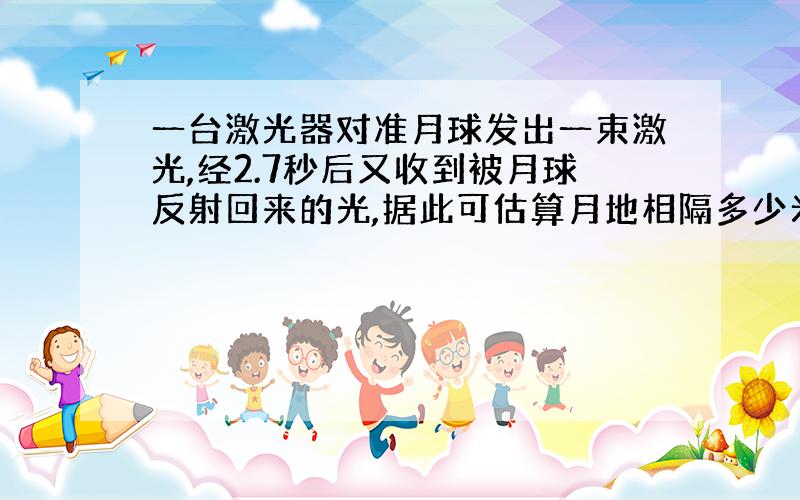 一台激光器对准月球发出一束激光,经2.7秒后又收到被月球反射回来的光,据此可估算月地相隔多少米?