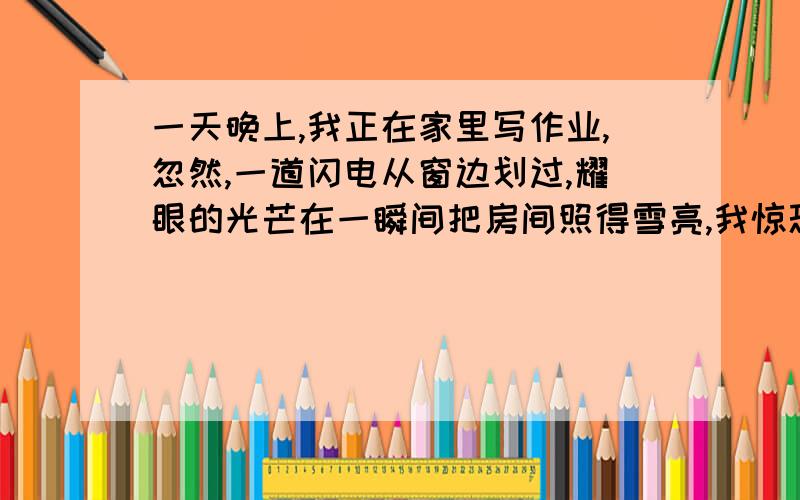 一天晚上,我正在家里写作业,忽然,一道闪电从窗边划过,耀眼的光芒在一瞬间把房间照得雪亮,我惊恐的往窗瞥视,发现了一只大老