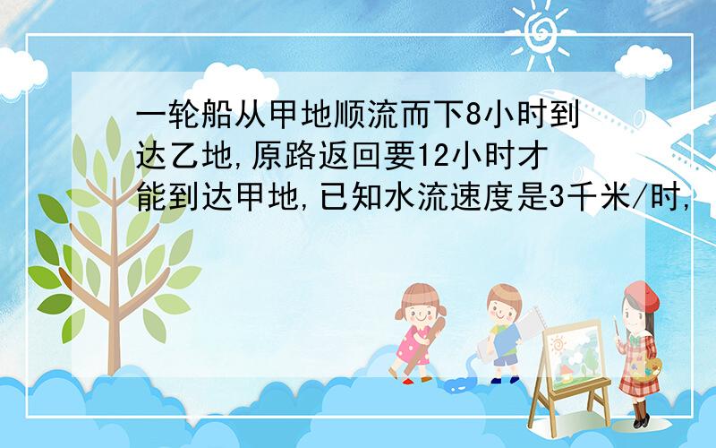 一轮船从甲地顺流而下8小时到达乙地,原路返回要12小时才能到达甲地,已知水流速度是3千米/时,