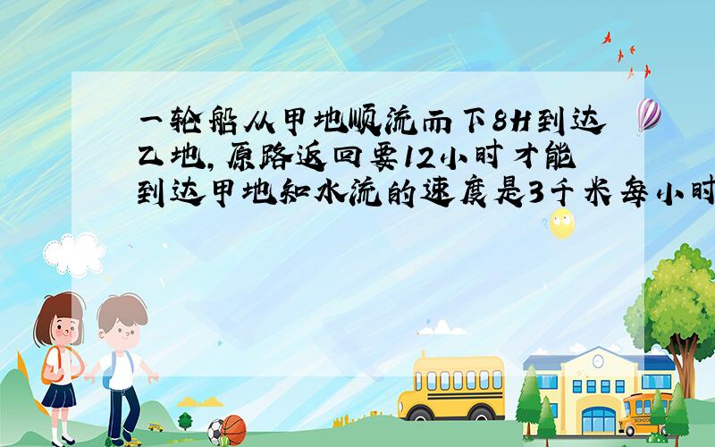 一轮船从甲地顺流而下8H到达乙地,原路返回要12小时才能到达甲地知水流的速度是3千米每小时求甲乙两地距离