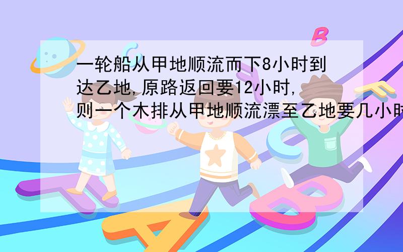 一轮船从甲地顺流而下8小时到达乙地,原路返回要12小时,则一个木排从甲地顺流漂至乙地要几小时