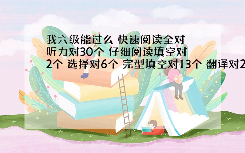 我六级能过么 快速阅读全对 听力对30个 仔细阅读填空对2个 选择对6个 完型填空对13个 翻译对2个 作文待定