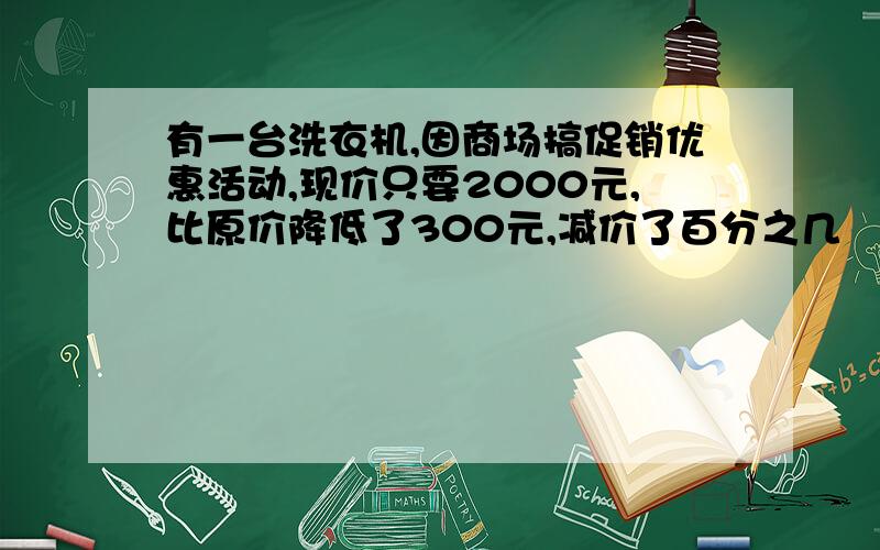 有一台洗衣机,因商场搞促销优惠活动,现价只要2000元,比原价降低了300元,减价了百分之几