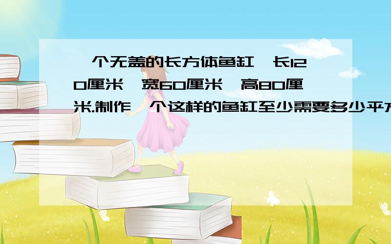 一个无盖的长方体鱼缸,长120厘米,宽60厘米,高80厘米.制作一个这样的鱼缸至少需要多少平方分米的