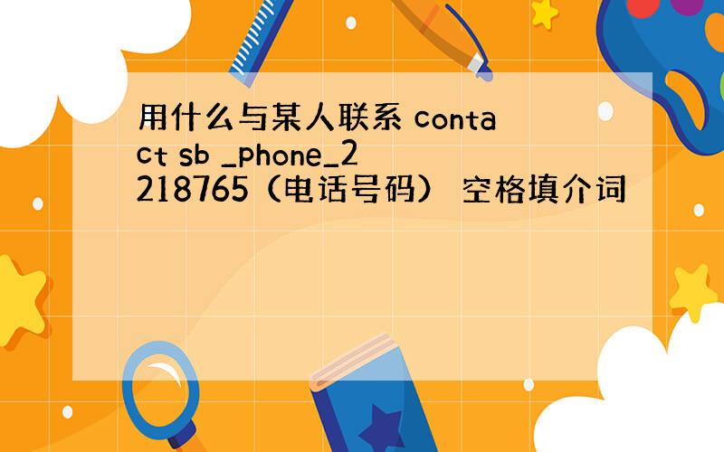 用什么与某人联系 contact sb _phone_2218765（电话号码） 空格填介词