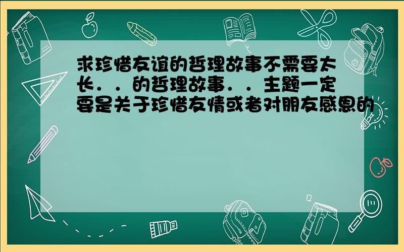 求珍惜友谊的哲理故事不需要太长．．的哲理故事．．主题一定要是关于珍惜友情或者对朋友感恩的