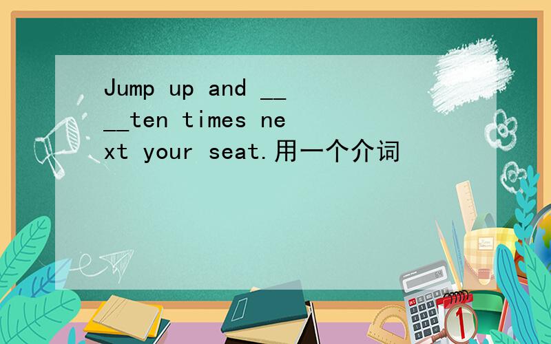 Jump up and ____ten times next your seat.用一个介词