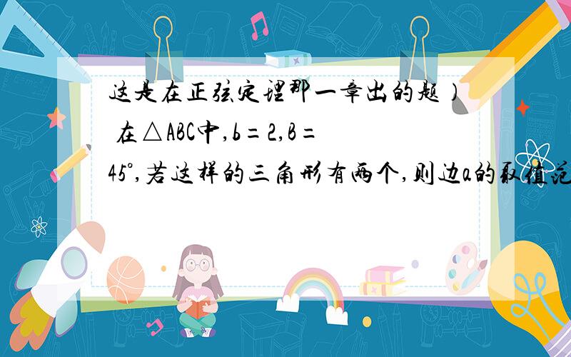 这是在正弦定理那一章出的题） 在△ABC中,b=2,B=45°,若这样的三角形有两个,则边a的取值范围为_____.题目