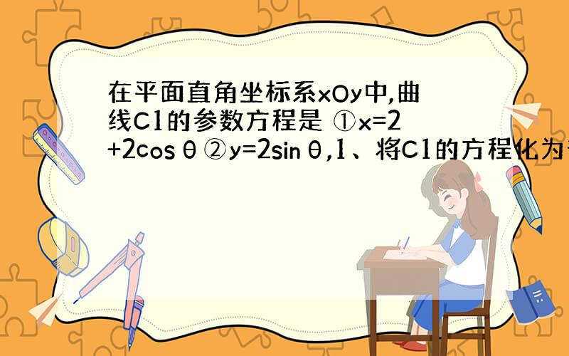 在平面直角坐标系xOy中,曲线C1的参数方程是 ①x=2+2cosθ②y=2sinθ,1、将C1的方程化为普通方程；2、