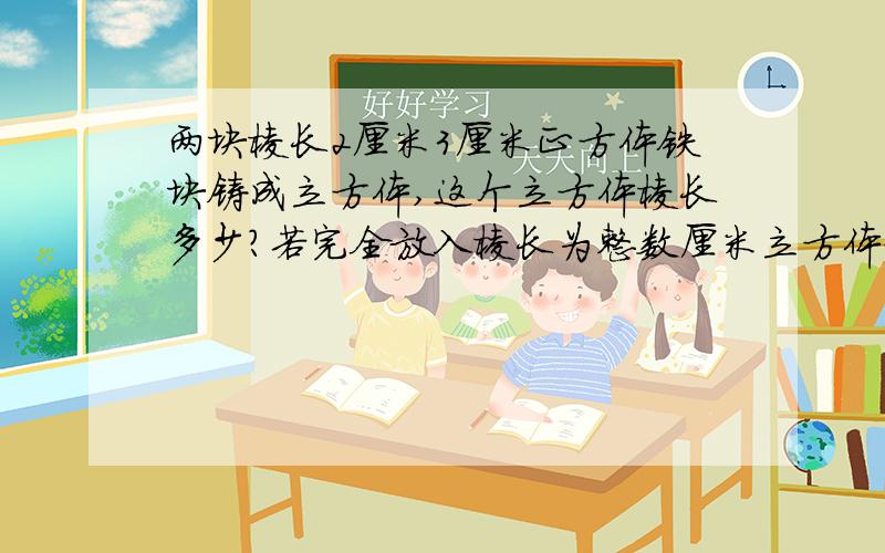 两块棱长2厘米3厘米正方体铁块铸成立方体,这个立方体棱长多少?若完全放入棱长为整数厘米立方体盒子.