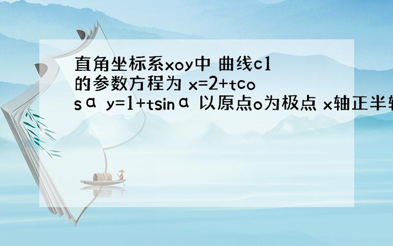 直角坐标系xoy中 曲线c1的参数方程为 x=2+tcosα y=1+tsinα 以原点o为极点 x轴正半轴为极轴建立极