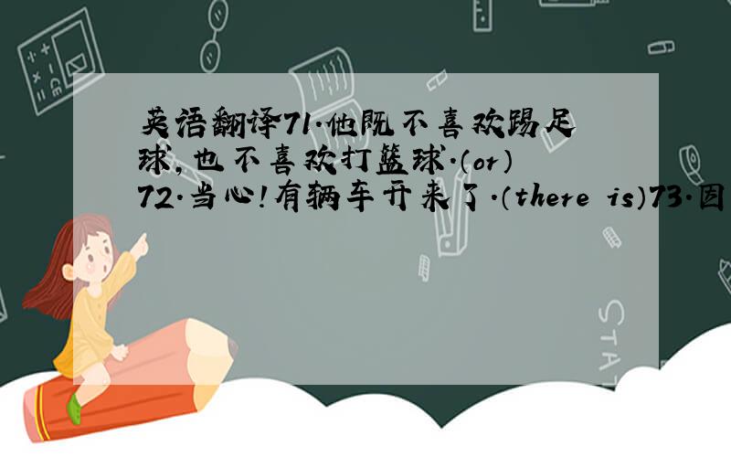 英语翻译71.他既不喜欢踢足球,也不喜欢打篮球.（or）72.当心!有辆车开来了.（there is）73.因为我的电脑