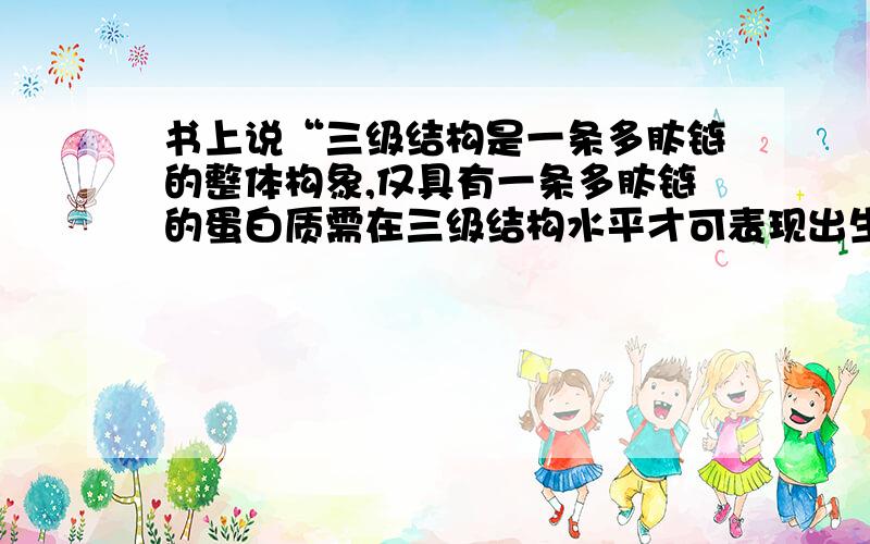 书上说“三级结构是一条多肽链的整体构象,仅具有一条多肽链的蛋白质需在三级结构水平才可表现出生物学活性”但是讲到四级结构时