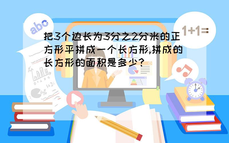 把3个边长为3分之2分米的正方形平拼成一个长方形,拼成的长方形的面积是多少?