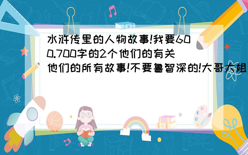 水浒传里的人物故事!我要600.700字的2个他们的有关他们的所有故事!不要鲁智深的!大哥大姐快点啊! 拜托啊!大家!是