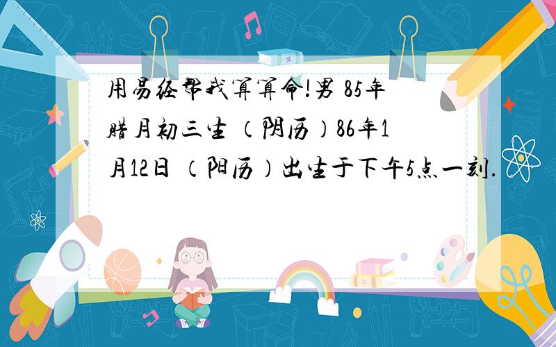 用易经帮我算算命!男 85年腊月初三生 （阴历）86年1月12日 （阳历）出生于下午5点一刻.