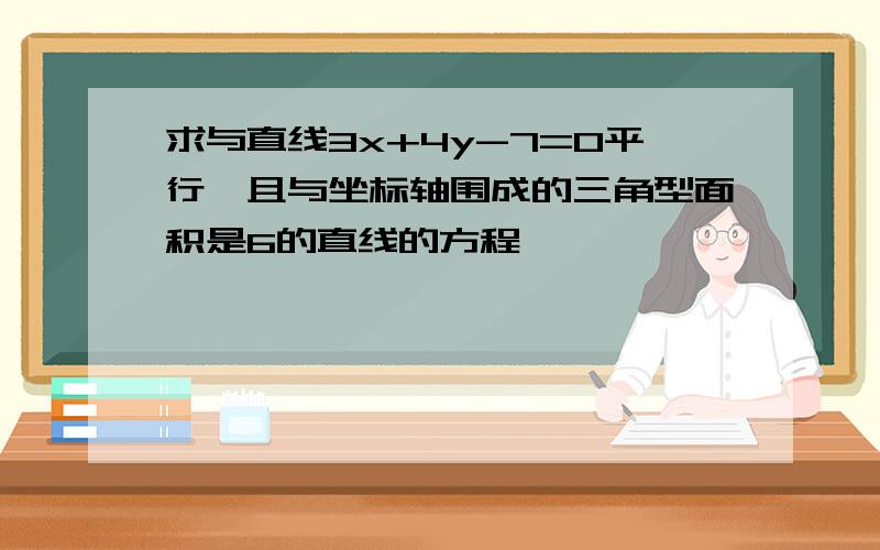 求与直线3x+4y-7=0平行,且与坐标轴围成的三角型面积是6的直线的方程