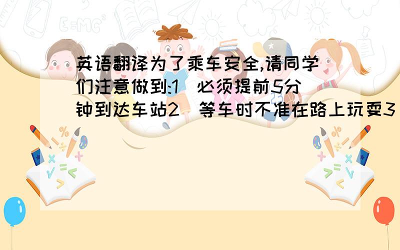 英语翻译为了乘车安全,请同学们注意做到:1)必须提前5分钟到达车站2)等车时不准在路上玩耍3)务必等车停下来才能上车(用