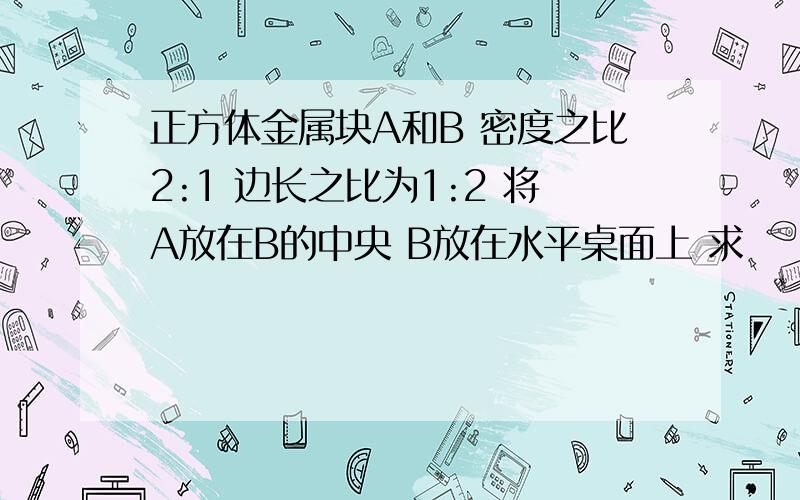 正方体金属块A和B 密度之比2:1 边长之比为1:2 将A放在B的中央 B放在水平桌面上 求