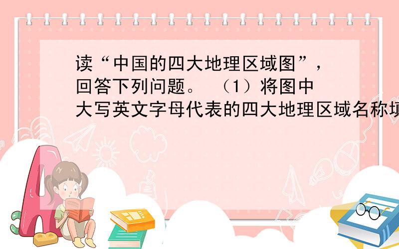 读“中国的四大地理区域图”，回答下列问题。 （1）将图中大写英文字母代表的四大地理区域名称填在下列空格内：