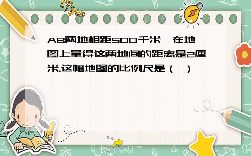 AB两地相距500千米,在地图上量得这两地间的距离是2厘米.这幅地图的比例尺是（ ）