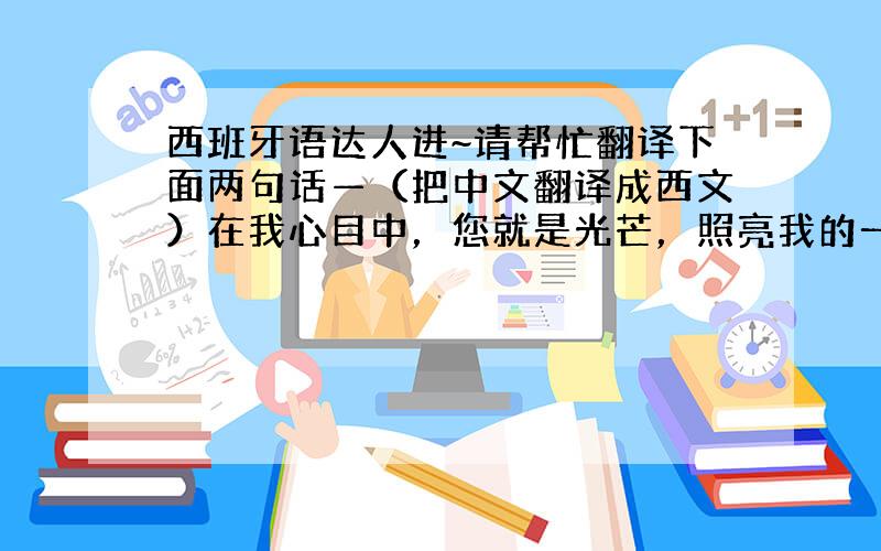 西班牙语达人进~请帮忙翻译下面两句话—（把中文翻译成西文）在我心目中，您就是光芒，照亮我的一生。您是伟大的，您凝结了我的