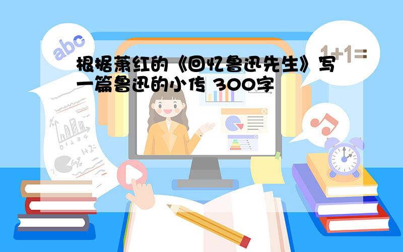 根据萧红的《回忆鲁迅先生》写一篇鲁迅的小传 300字