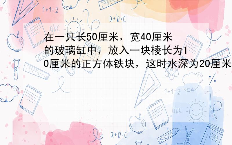 在一只长50厘米，宽40厘米的玻璃缸中，放入一块棱长为10厘米的正方体铁块，这时水深为20厘米，如果把这块铁块从水中取出