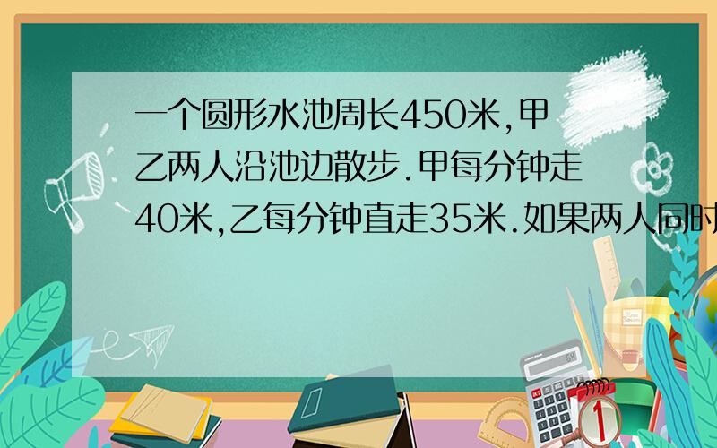 一个圆形水池周长450米,甲乙两人沿池边散步.甲每分钟走40米,乙每分钟直走35米.如果两人同时同地出发,那么甲乙第一次