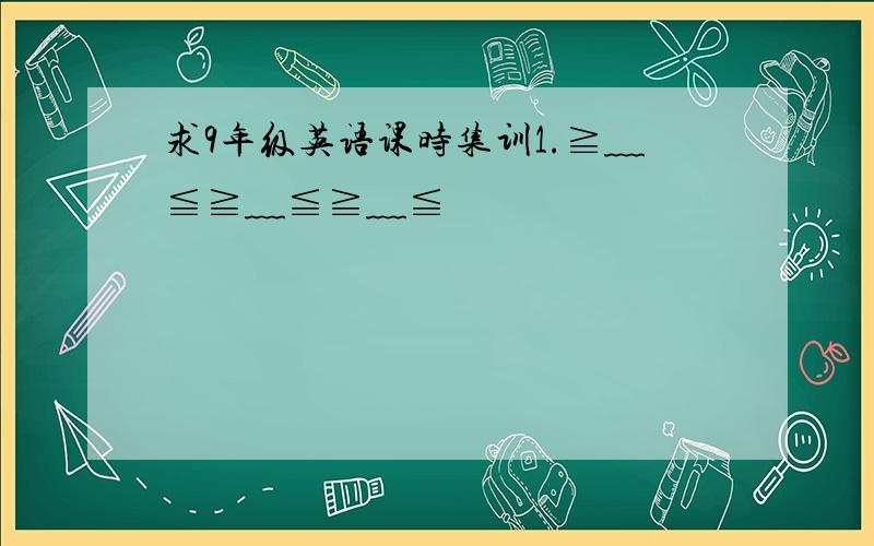 求9年级英语课时集训1.≧﹏≦≧﹏≦≧﹏≦