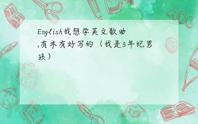 English我想学英文歌曲,有木有好写的（我是5年纪男孩）