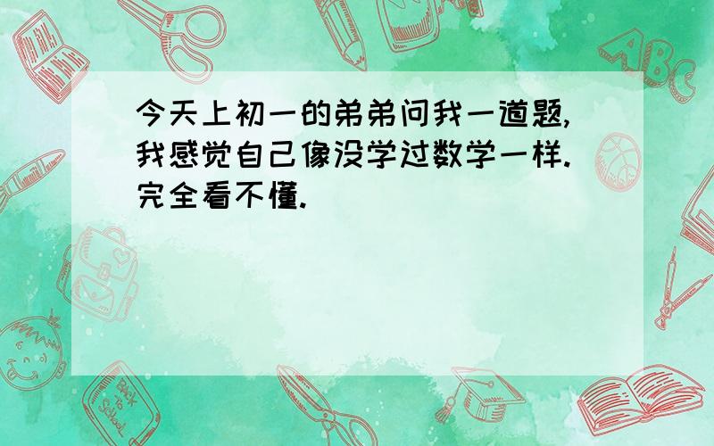 今天上初一的弟弟问我一道题,我感觉自己像没学过数学一样.完全看不懂.