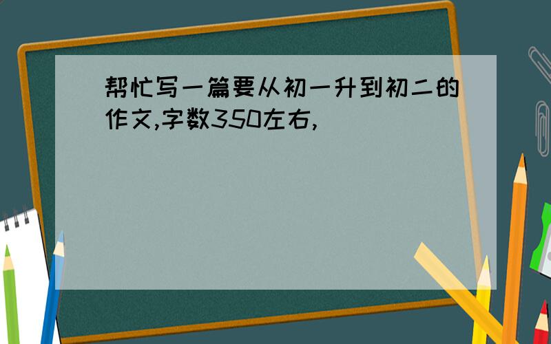 帮忙写一篇要从初一升到初二的作文,字数350左右,