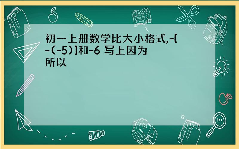 初一上册数学比大小格式,-[-(-5)]和-6 写上因为所以