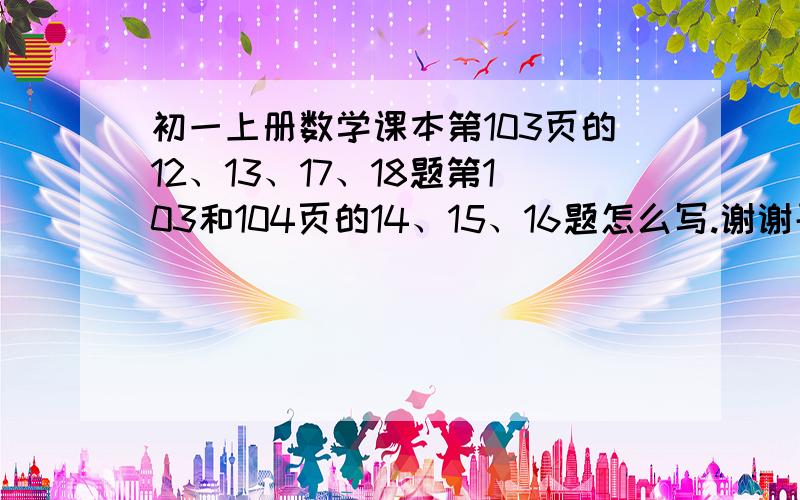 初一上册数学课本第103页的12、13、17、18题第103和104页的14、15、16题怎么写.谢谢哥哥姐姐们?