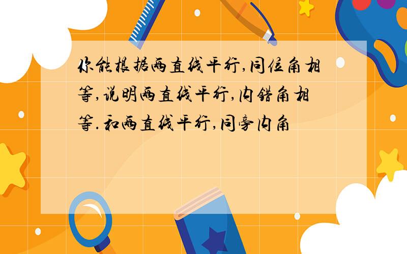 你能根据两直线平行,同位角相等,说明两直线平行,内错角相等.和两直线平行,同旁内角