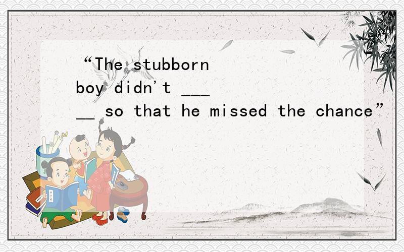 “The stubborn boy didn't _____ so that he missed the chance”