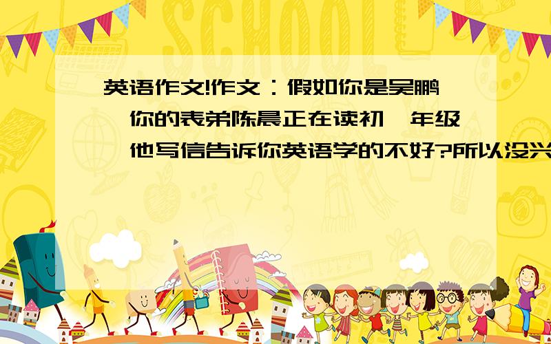 英语作文!作文：假如你是吴鹏,你的表弟陈晨正在读初一年级,他写信告诉你英语学的不好?所以没兴趣学,现在请你给他写一封信说