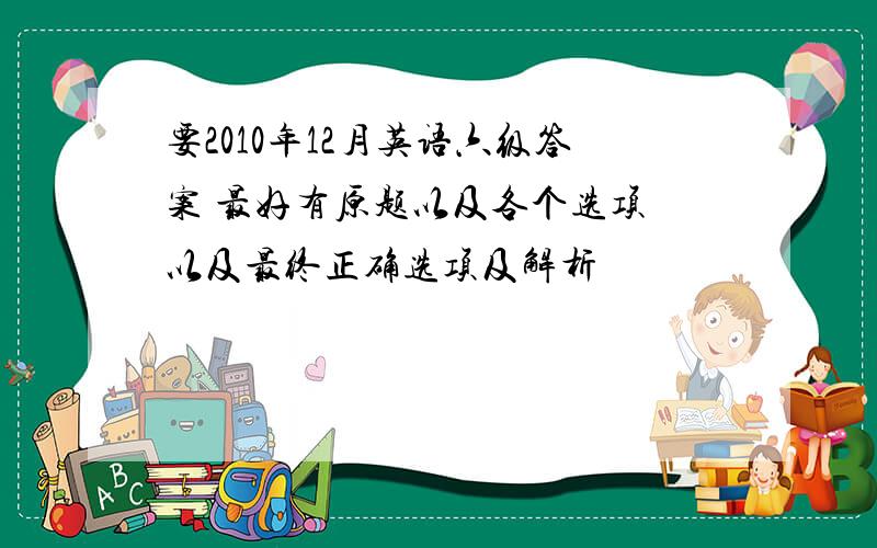 要2010年12月英语六级答案 最好有原题以及各个选项 以及最终正确选项及解析