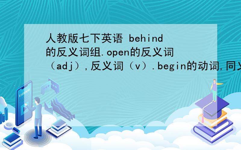 人教版七下英语 behind的反义词组.open的反义词（adj）,反义词（v）.begin的动词,同义词.hungry