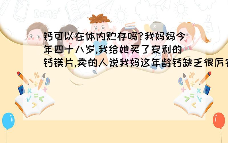 钙可以在体内贮存吗?我妈妈今年四十八岁,我给她买了安利的钙镁片,卖的人说我妈这年龄钙缺乏很厉害,要一天吃九个!效果不错!