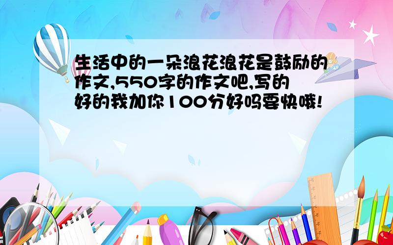 生活中的一朵浪花浪花是鼓励的作文,550字的作文吧,写的好的我加你100分好吗要快哦!