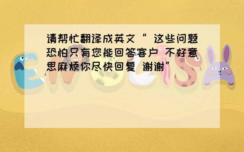 请帮忙翻译成英文“ 这些问题恐怕只有您能回答客户 不好意思麻烦你尽快回复 谢谢”