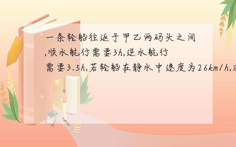 一条轮船往返于甲乙两码头之间,顺水航行需要3h,逆水航行需要3.5h,若轮船在静水中速度为26km/h,求两地距离