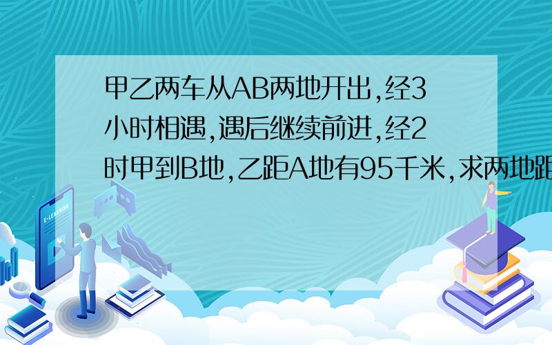 甲乙两车从AB两地开出,经3小时相遇,遇后继续前进,经2时甲到B地,乙距A地有95千米,求两地距离