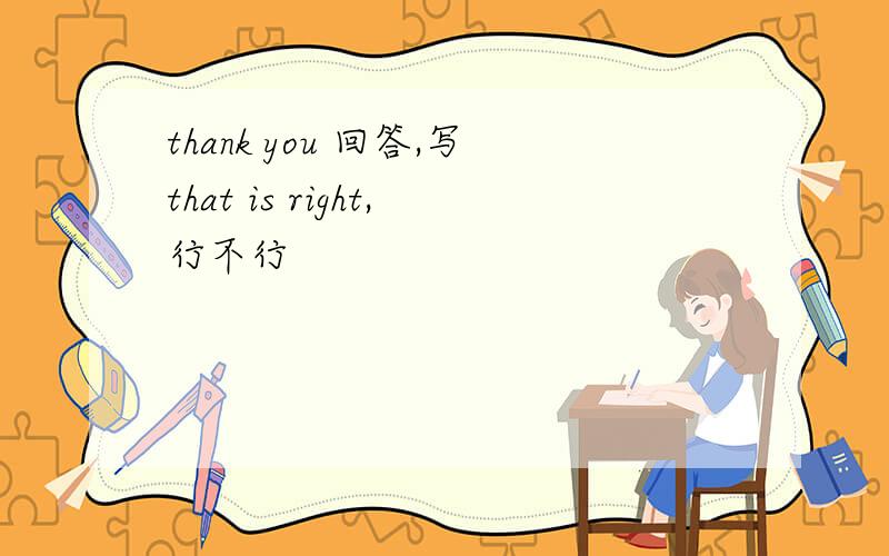 thank you 回答,写that is right,行不行