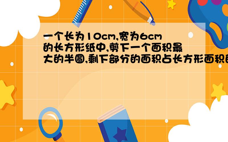 一个长为10cm,宽为6cm的长方形纸中,剪下一个面积最大的半圆,剩下部分的面积占长方形面积的百分之几?（百分号前保留两